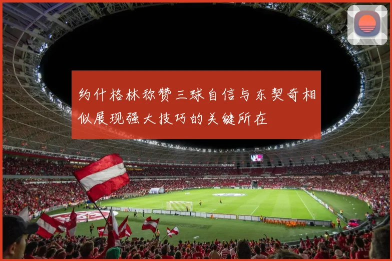 约什格林称赞三球自信与东契奇相似展现强大技巧的关键所在