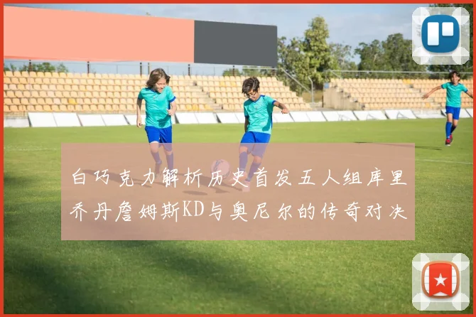 白巧克力解析历史首发五人组库里乔丹詹姆斯KD与奥尼尔的传奇对决与影响