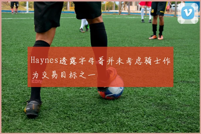 Haynes透露字母哥并未考虑骑士作为交易目标之一