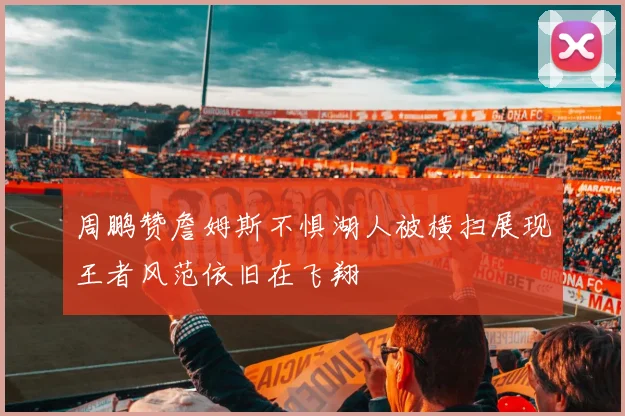 周鹏赞詹姆斯不惧湖人被横扫展现王者风范依旧在飞翔