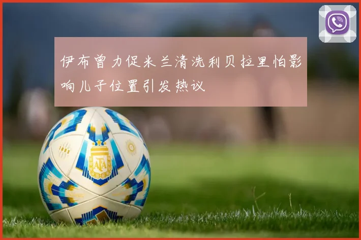 伊布曾力促米兰清洗利贝拉里怕影响儿子位置引发热议