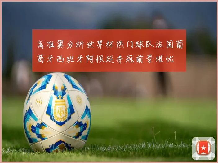 高准翼分析世界杯热门球队法国葡萄牙西班牙阿根廷夺冠前景堪忧