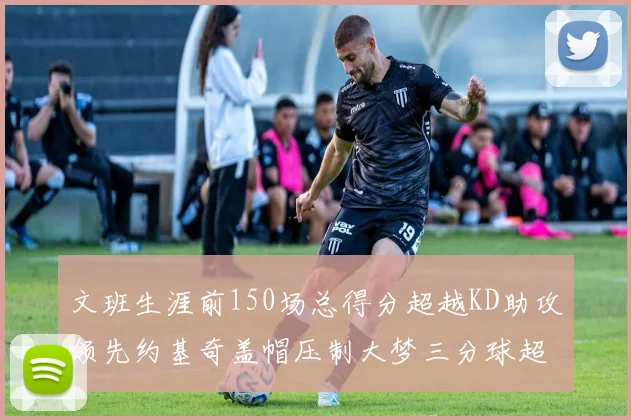 文班生涯前150场总得分超越KD助攻领先约基奇盖帽压制大梦三分球超越库里