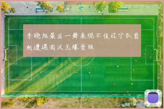 李晓旭最后一舞表现不佳辽宁队首轮遭遇淘汰无缘晋级