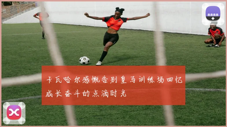 卡瓦哈尔感慨告别皇马训练场回忆成长奋斗的点滴时光