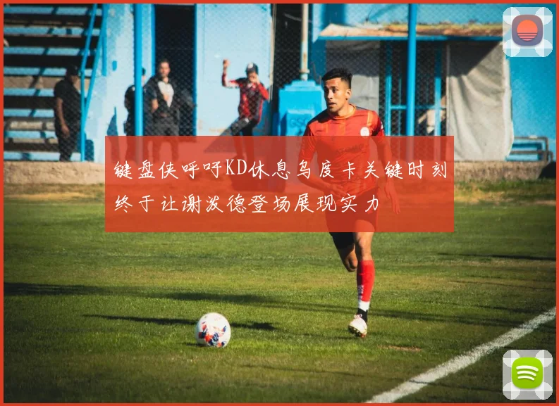 键盘侠呼吁KD休息乌度卡关键时刻终于让谢泼德登场展现实力