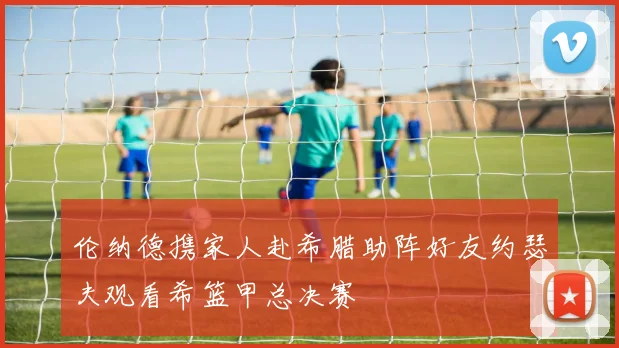 伦纳德携家人赴希腊助阵好友约瑟夫观看希篮甲总决赛