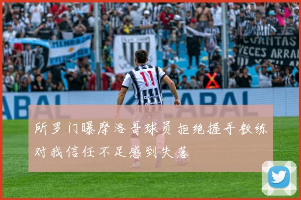 所罗门曝摩洛哥球员拒绝握手教练对我信任不足感到失落