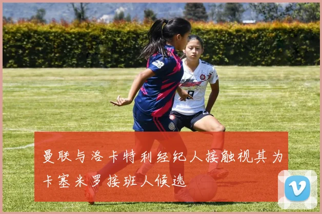 曼联与洛卡特利经纪人接触视其为卡塞米罗接班人候选