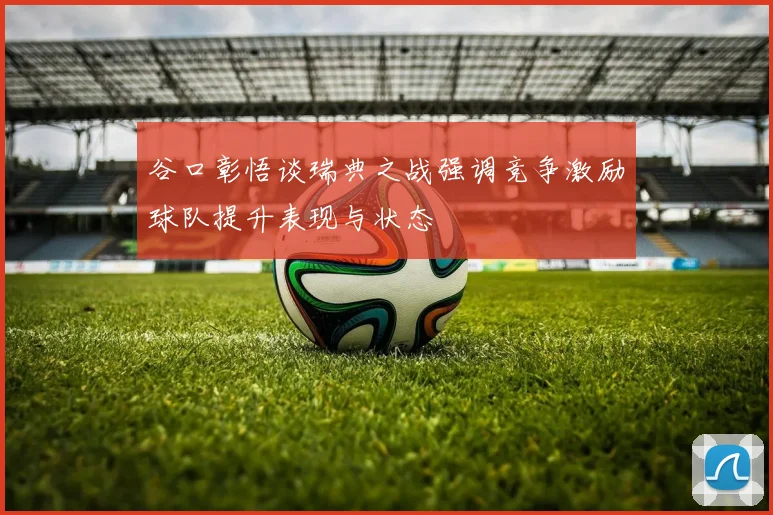 谷口彰悟谈瑞典之战强调竞争激励球队提升表现与状态