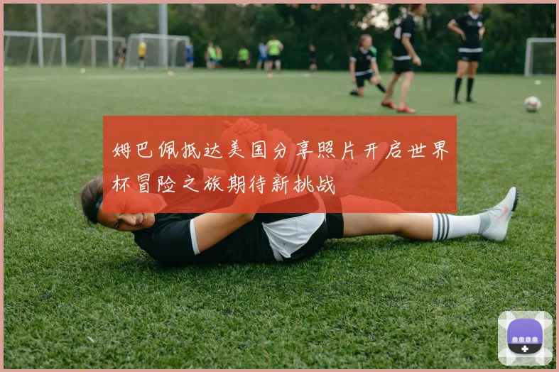 姆巴佩抵达美国分享照片开启世界杯冒险之旅期待新挑战