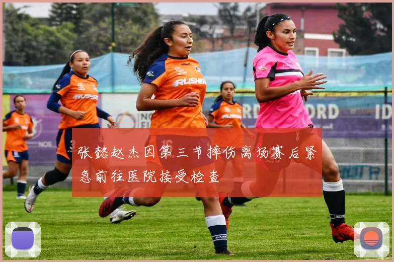 张懿赵杰因第三节摔伤离场赛后紧急前往医院接受检查