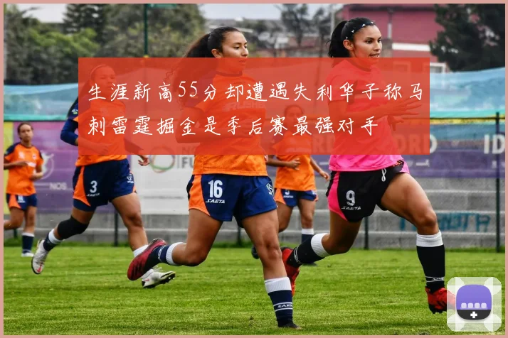 生涯新高55分却遭遇失利华子称马刺雷霆掘金是季后赛最强对手