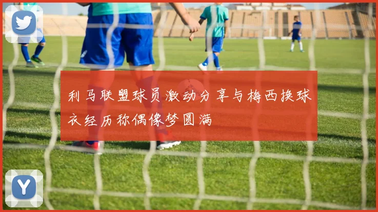 利马联盟球员激动分享与梅西换球衣经历称偶像梦圆满