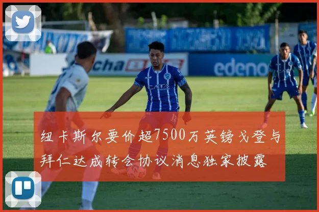 纽卡斯尔要价超7500万英镑戈登与拜仁达成转会协议消息独家披露