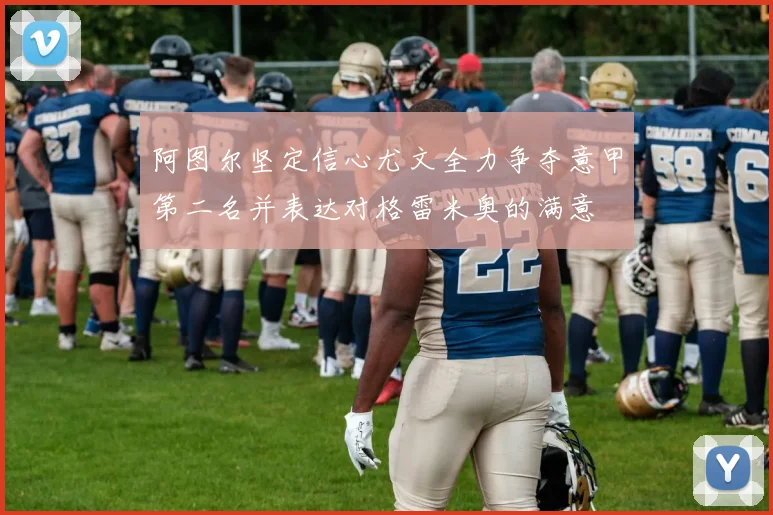 阿图尔坚定信心尤文全力争夺意甲第二名并表达对格雷米奥的满意
