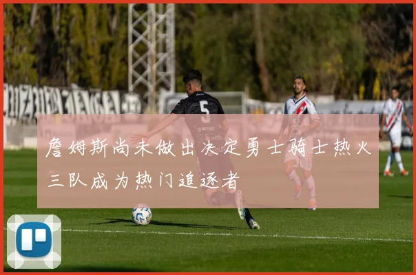 詹姆斯尚未做出决定勇士骑士热火三队成为热门追逐者