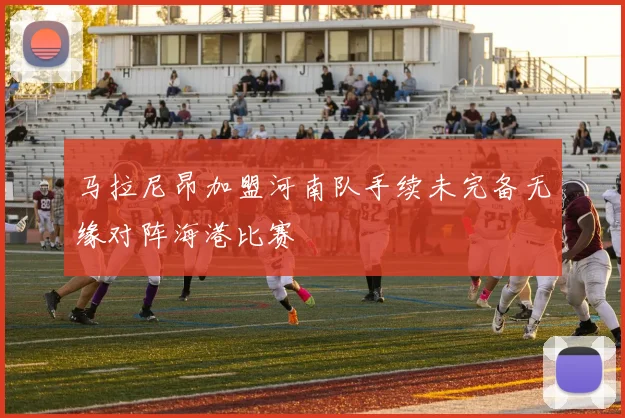 马拉尼昂加盟河南队手续未完备无缘对阵海港比赛