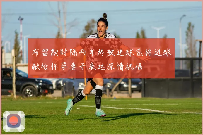 布雷默时隔两年终破进球荒将进球献给怀孕妻子表达深情祝福