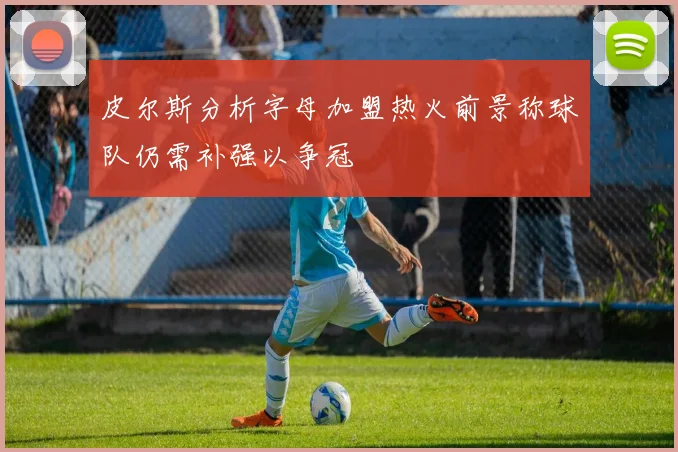 皮尔斯分析字母加盟热火前景称球队仍需补强以争冠