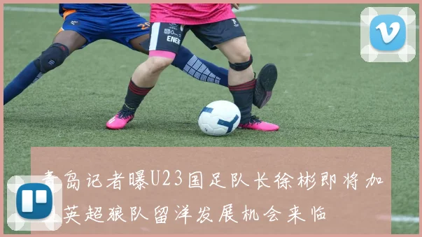 青岛记者曝U23国足队长徐彬即将加盟英超狼队留洋发展机会来临
