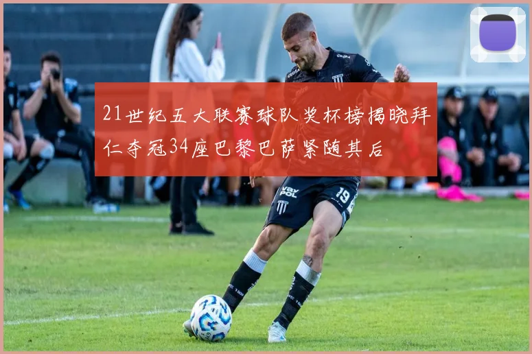 21世纪五大联赛球队奖杯榜揭晓拜仁夺冠34座巴黎巴萨紧随其后